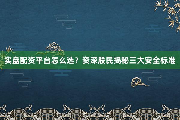 实盘配资平台怎么选？资深股民揭秘三大安全标准