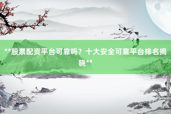 **股票配资平台可靠吗？十大安全可靠平台排名揭晓**