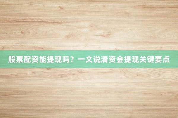 股票配资能提现吗？一文说清资金提现关键要点