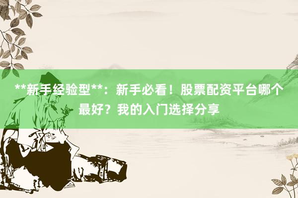 **新手经验型**：新手必看！股票配资平台哪个最好？我的入门选择分享