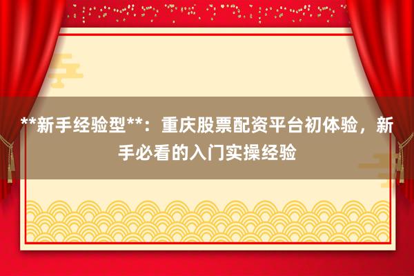 **新手经验型**：重庆股票配资平台初体验，新手必看的入门实操经验