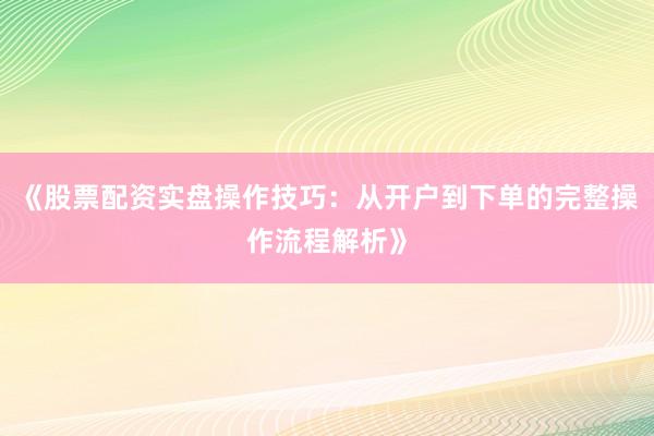 《股票配资实盘操作技巧：从开户到下单的完整操作流程解析》