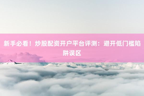 新手必看！炒股配资开户平台评测：避开低门槛陷阱误区