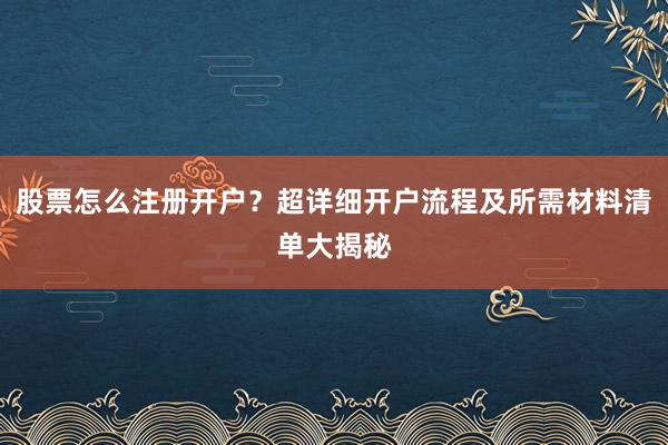 股票怎么注册开户？超详细开户流程及所需材料清单大揭秘