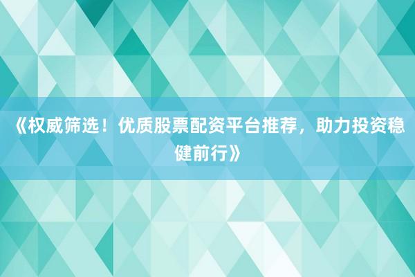 《权威筛选！优质股票配资平台推荐，助力投资稳健前行》