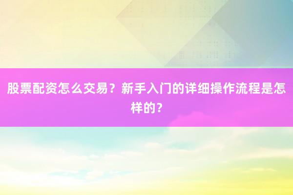 股票配资怎么交易？新手入门的详细操作流程是怎样的？