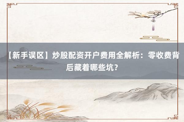 【新手误区】炒股配资开户费用全解析：零收费背后藏着哪些坑？