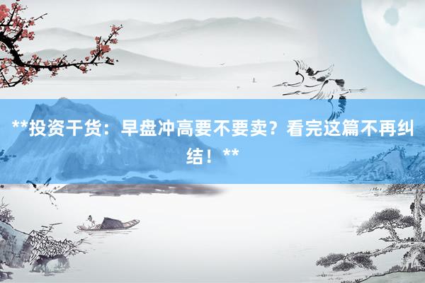 **投资干货：早盘冲高要不要卖？看完这篇不再纠结！**