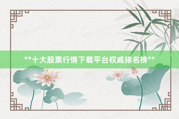 **十大股票行情下载平台权威排名榜**
