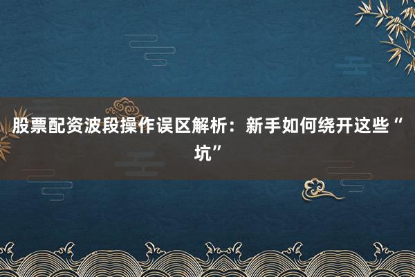 股票配资波段操作误区解析：新手如何绕开这些“坑”