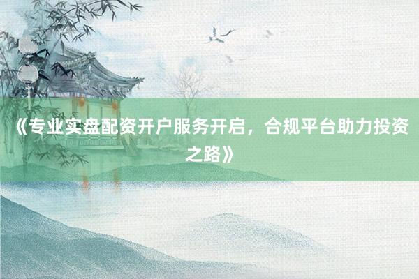 《专业实盘配资开户服务开启，合规平台助力投资之路》