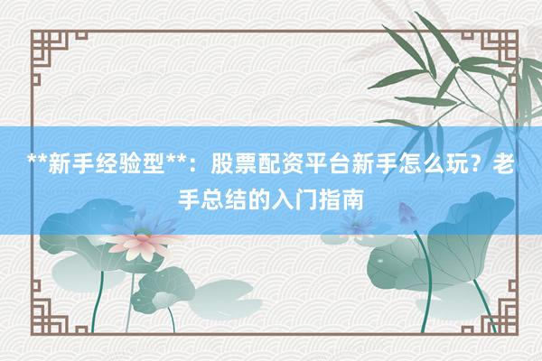 **新手经验型**：股票配资平台新手怎么玩？老手总结的入门指南