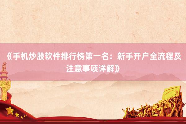 《手机炒股软件排行榜第一名：新手开户全流程及注意事项详解》