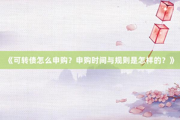 《可转债怎么申购？申购时间与规则是怎样的？》