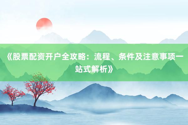 《股票配资开户全攻略：流程、条件及注意事项一站式解析》