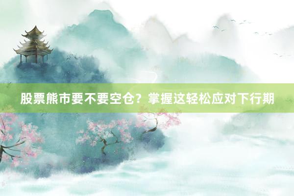 股票熊市要不要空仓？掌握这轻松应对下行期