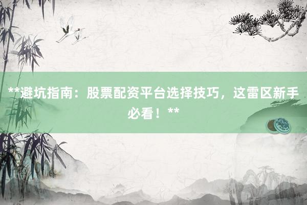 **避坑指南：股票配资平台选择技巧，这雷区新手必看！**