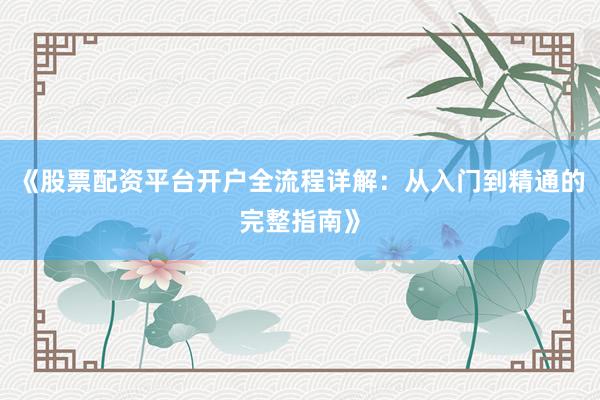 《股票配资平台开户全流程详解：从入门到精通的完整指南》