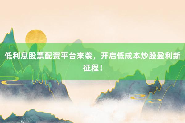 低利息股票配资平台来袭，开启低成本炒股盈利新征程！