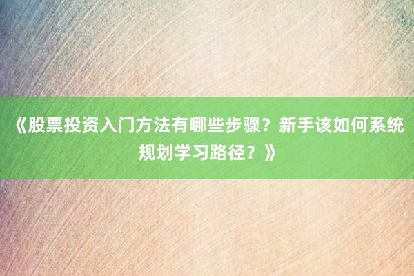 《股票投资入门方法有哪些步骤？新手该如何系统规划学习路径？》