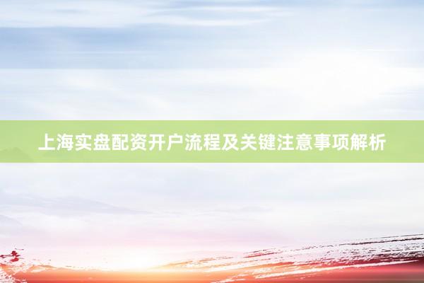 上海实盘配资开户流程及关键注意事项解析