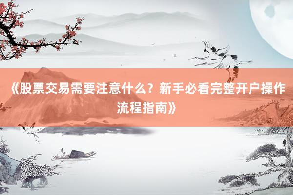 《股票交易需要注意什么？新手必看完整开户操作流程指南》