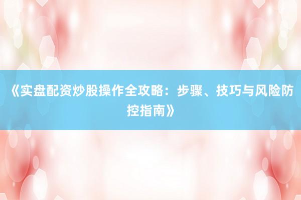 《实盘配资炒股操作全攻略：步骤、技巧与风险防控指南》