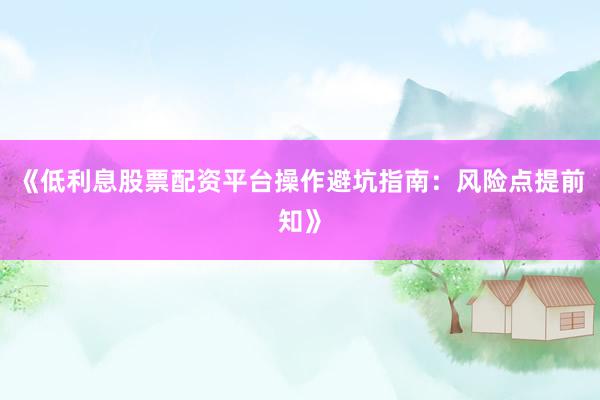 《低利息股票配资平台操作避坑指南：风险点提前知》