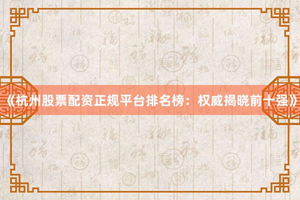 《杭州股票配资正规平台排名榜：权威揭晓前十强》