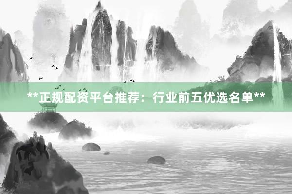 **正规配资平台推荐：行业前五优选名单**