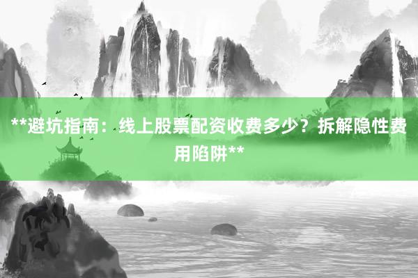 **避坑指南：线上股票配资收费多少？拆解隐性费用陷阱**