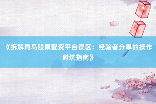 《拆解青岛股票配资平台误区：经验者分享的操作避坑指南》