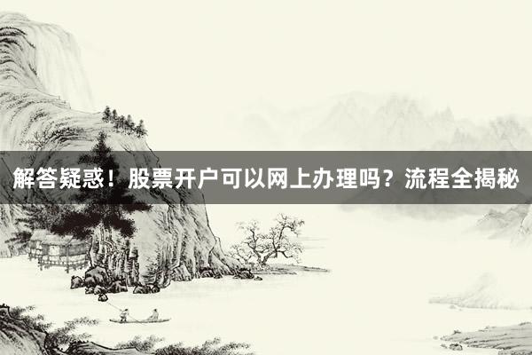 解答疑惑！股票开户可以网上办理吗？流程全揭秘