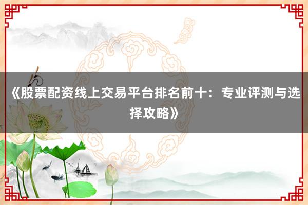 《股票配资线上交易平台排名前十：专业评测与选择攻略》