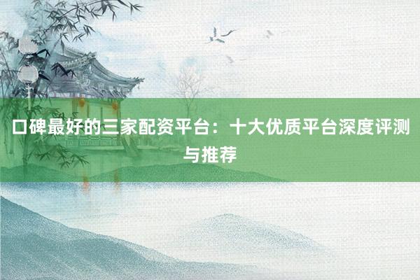 口碑最好的三家配资平台：十大优质平台深度评测与推荐
