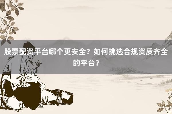 股票配资平台哪个更安全？如何挑选合规资质齐全的平台？