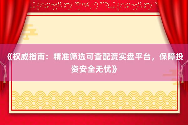 《权威指南：精准筛选可查配资实盘平台，保障投资安全无忧》