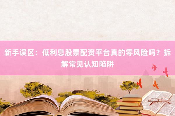 新手误区：低利息股票配资平台真的零风险吗？拆解常见认知陷阱