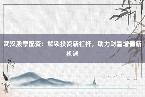 武汉股票配资：解锁投资新杠杆，助力财富增值新机遇