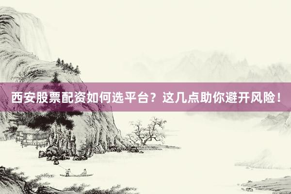 西安股票配资如何选平台？这几点助你避开风险！