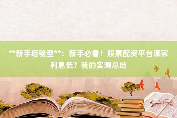 **新手经验型**：新手必看！股票配资平台哪家利息低？我的实测总结