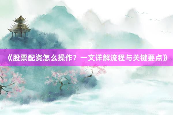 《股票配资怎么操作？一文详解流程与关键要点》