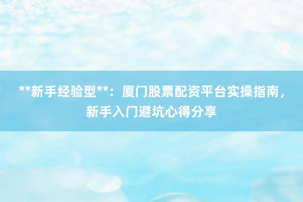 **新手经验型**：厦门股票配资平台实操指南，新手入门避坑心得分享