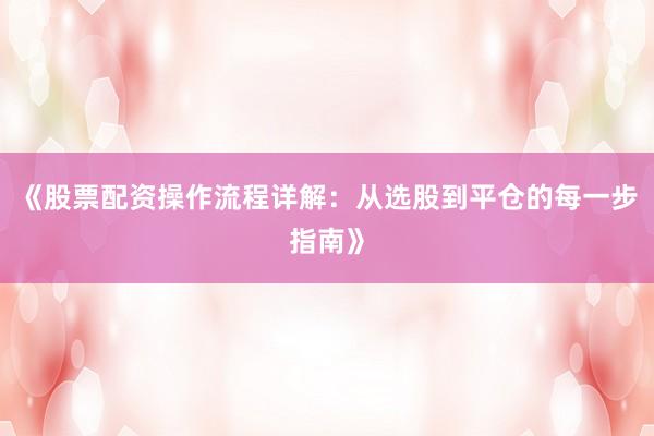 《股票配资操作流程详解：从选股到平仓的每一步指南》