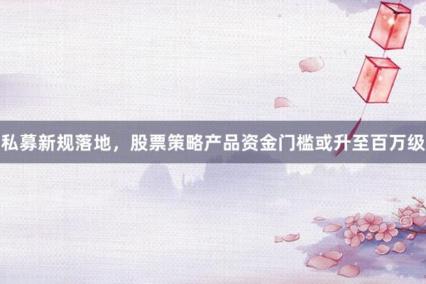 私募新规落地，股票策略产品资金门槛或升至百万级