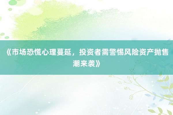 《市场恐慌心理蔓延，投资者需警惕风险资产抛售潮来袭》