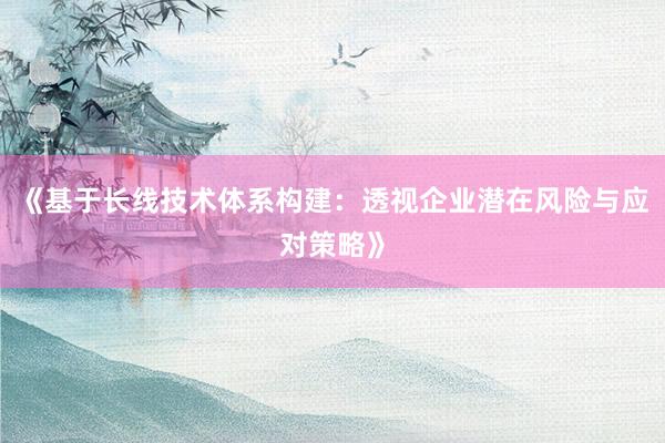 《基于长线技术体系构建：透视企业潜在风险与应对策略》