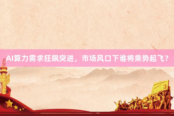 AI算力需求狂飙突进，市场风口下谁将乘势起飞？