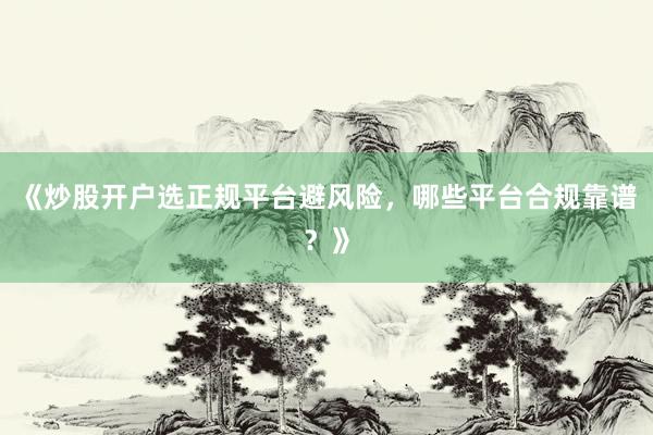 《炒股开户选正规平台避风险，哪些平台合规靠谱？》