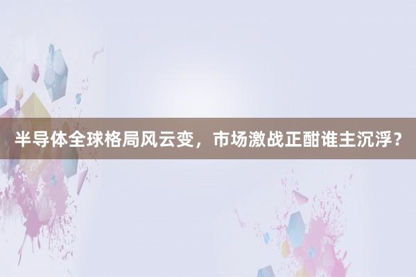 半导体全球格局风云变，市场激战正酣谁主沉浮？